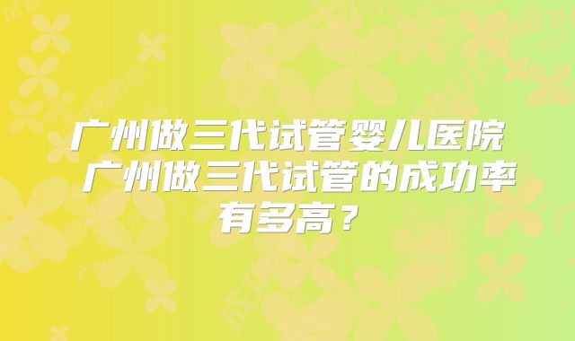 广州做三代试管婴儿医院 广州做三代试管的成功率有多高？