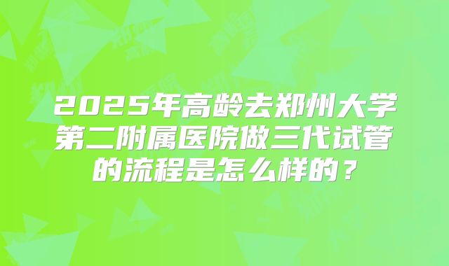 2025年高龄去郑州大学第二附属医院做三代试管的流程是怎么样的?