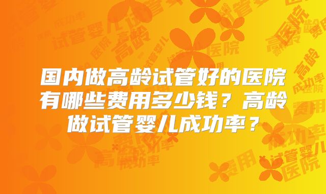 国内做高龄试管好的医院有哪些费用多少钱？高龄做试管婴儿成功率？
