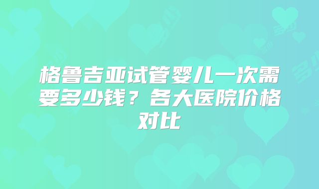 格鲁吉亚试管婴儿一次需要多少钱？各大医院价格对比