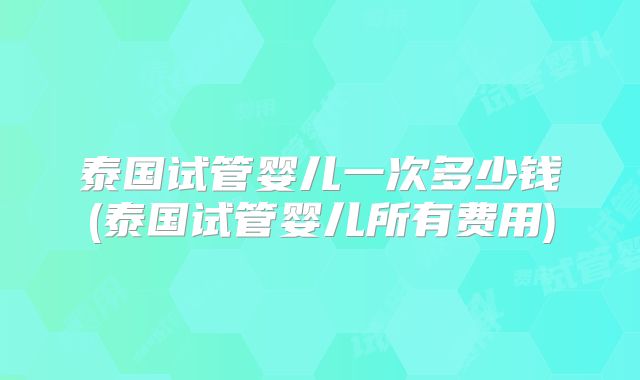 泰国试管婴儿一次多少钱(泰国试管婴儿所有费用)