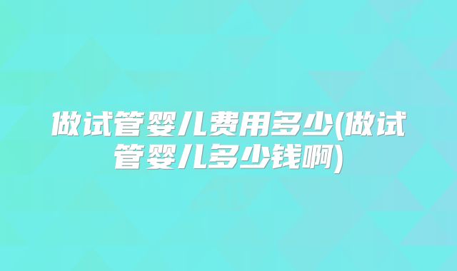 做试管婴儿费用多少(做试管婴儿多少钱啊)