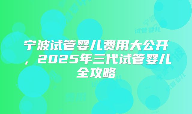 宁波试管婴儿费用大公开，2025年三代试管婴儿全攻略