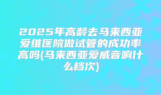 2025年高龄去马来西亚爱维医院做试管的成功率高吗(马来西亚爱威音响什么档次)