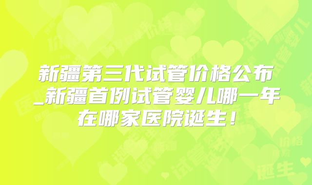 新疆第三代试管价格公布_新疆首例试管婴儿哪一年在哪家医院诞生！
