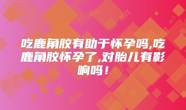 吃鹿角胶有助于怀孕吗,吃鹿角胶怀孕了,对胎儿有影响吗！