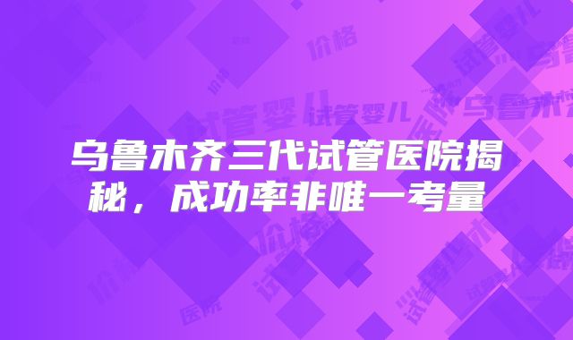 乌鲁木齐三代试管医院揭秘，成功率非唯一考量