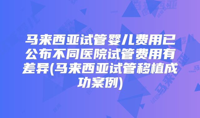 马来西亚试管婴儿费用已公布不同医院试管费用有差异(马来西亚试管移植成功案例)