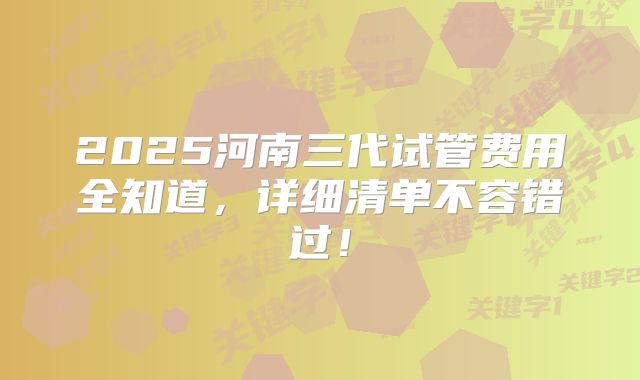 2025河南三代试管费用全知道,详细清单不容错过!