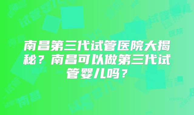 南昌第三代试管医院大揭秘?南昌可以做第三代试管婴儿吗?