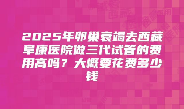 2025年卵巢衰竭去西藏阜康医院做三代试管的费用高吗？大概要花费多少钱