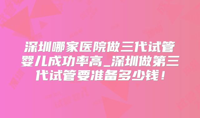深圳哪家医院做三代试管婴儿成功率高_深圳做第三代试管要准备多少钱!
