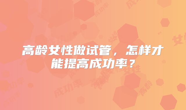 高龄女性做试管,怎样才能提高成功率?