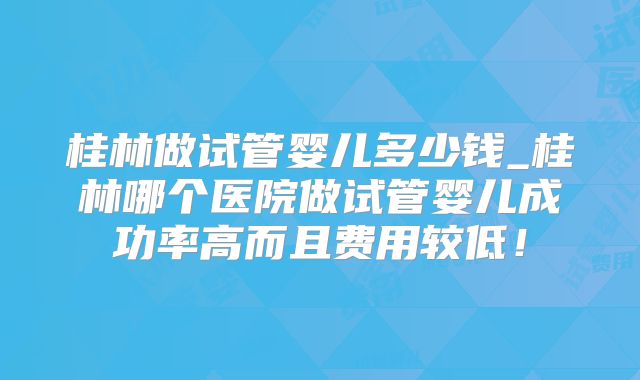 桂林做试管婴儿多少钱_桂林哪个医院做试管婴儿成功率高而且费用较低！