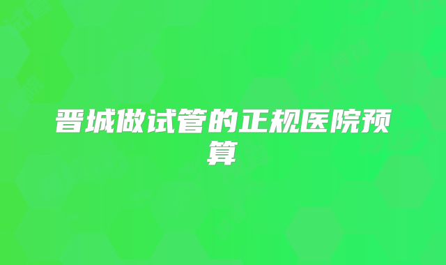 晋城做试管的正规医院预算