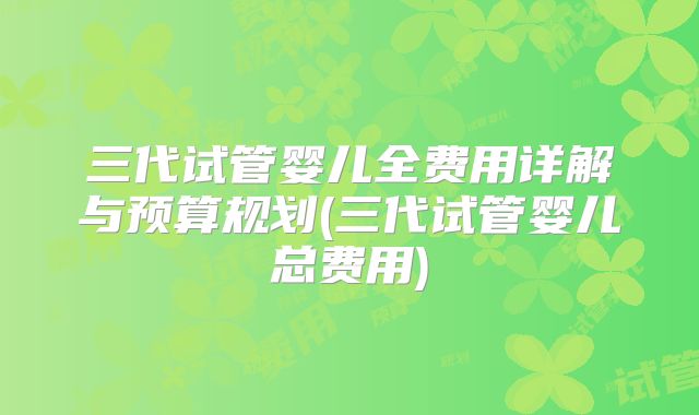 三代试管婴儿全费用详解与预算规划(三代试管婴儿总费用)