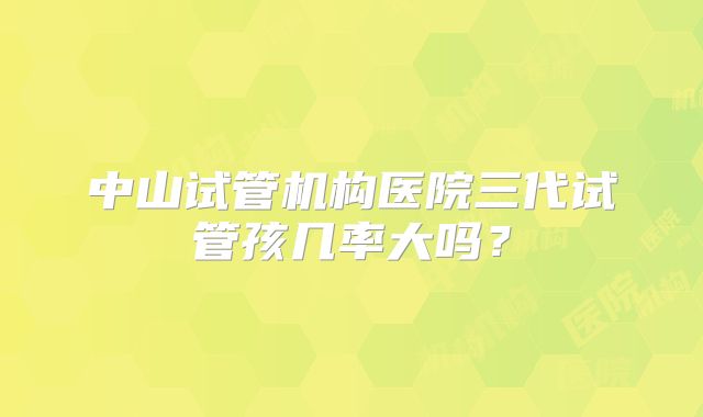 中山试管机构医院三代试管孩几率大吗?