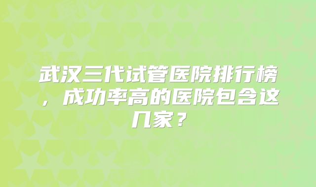 武汉三代试管医院排行榜,成功率高的医院包含这几家?
