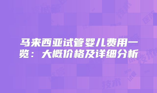 马来西亚试管婴儿费用一览：大概价格及详细分析