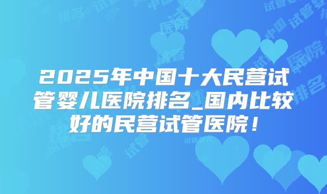 2025年中国十大民营试管婴儿医院排名_国内比较好的民营试管医院!