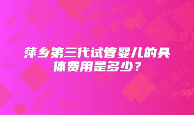 萍乡第三代试管婴儿的具体费用是多少？