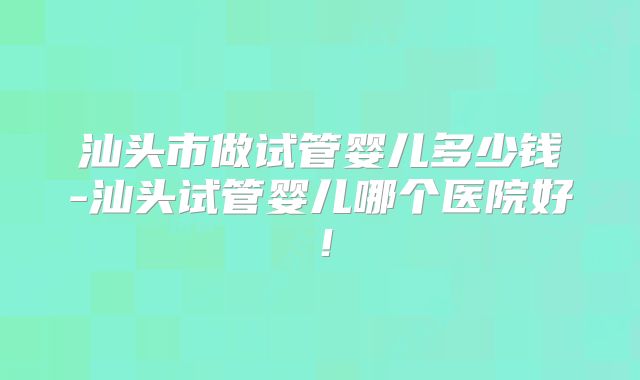 汕头市做试管婴儿多少钱-汕头试管婴儿哪个医院好！