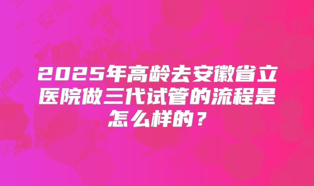 2025年高龄去安徽省立医院做三代试管的流程是怎么样的?