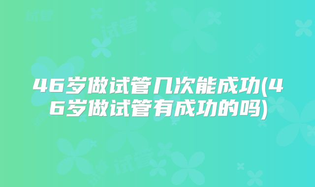 46岁做试管几次能成功(46岁做试管有成功的吗)