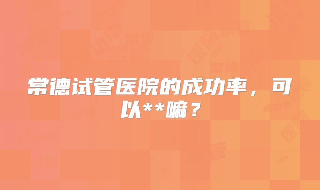 常德试管医院的成功率，可以**嘛？