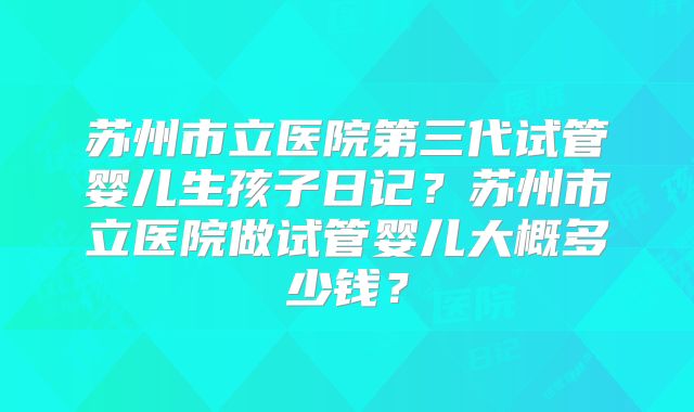 苏州市立医院第三代试管婴儿生孩子日记?苏州市立医院做试管婴儿大概多少钱?
