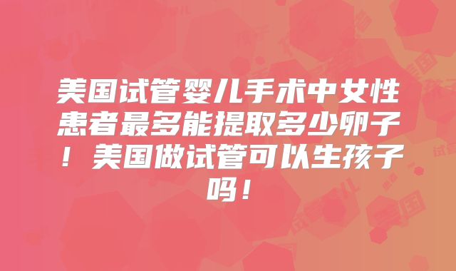 美国试管婴儿手术中女性患者最多能提取多少卵子！美国做试管可以生孩子吗！