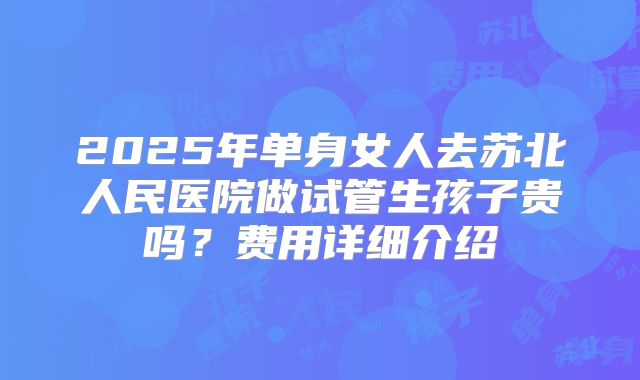 2025年单身女人去苏北人民医院做试管生孩子贵吗?费用详细介绍