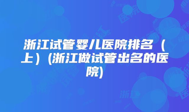 浙江试管婴儿医院排名(上)(浙江做试管出名的医院)