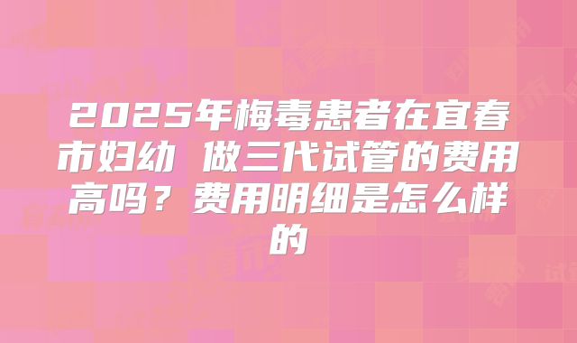 2025年梅毒患者在宜春市妇幼 做三代试管的费用高吗?费用明细是怎么样的