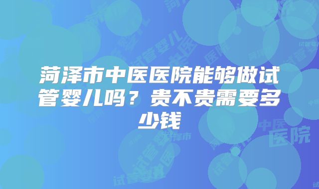 菏泽市中医医院能够做试管婴儿吗？贵不贵需要多少钱