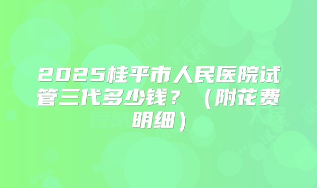 2025桂平市人民医院试管三代多少钱?(附花费明细)