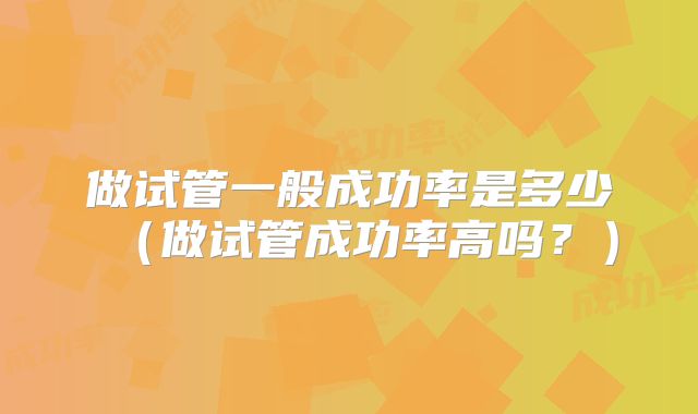 做试管一般成功率是多少（做试管成功率高吗？）