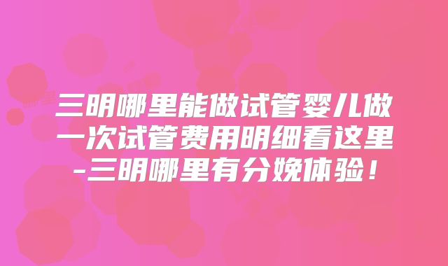 三明哪里能做试管婴儿做一次试管费用明细看这里-三明哪里有分娩体验！