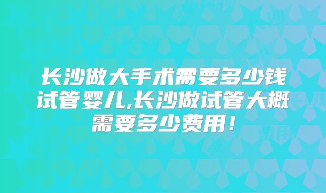 长沙做大手术需要多少钱试管婴儿,长沙做试管大概需要多少费用！