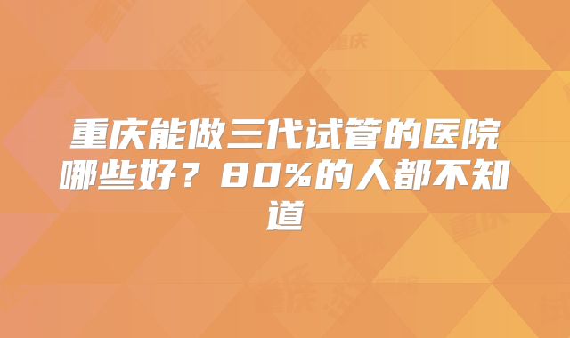 重庆能做三代试管的医院哪些好？80%的人都不知道
