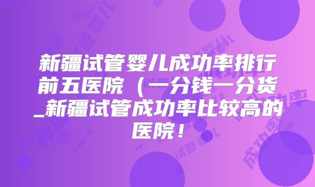 新疆试管婴儿成功率排行前五医院（一分钱一分货_新疆试管成功率比较高的医院！