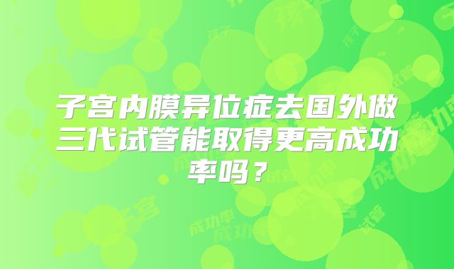 子宫内膜异位症去国外做三代试管能取得更高成功率吗？