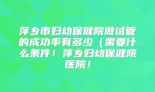 萍乡市妇幼保健院做试管的成功率有多少(需要什么条件!萍乡妇幼保健院医院!