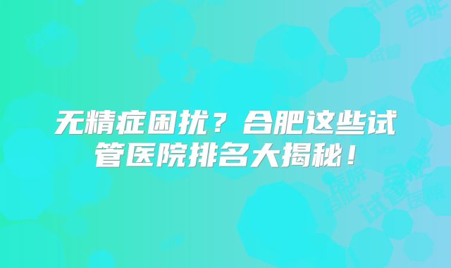 无精症困扰？合肥这些试管医院排名大揭秘！