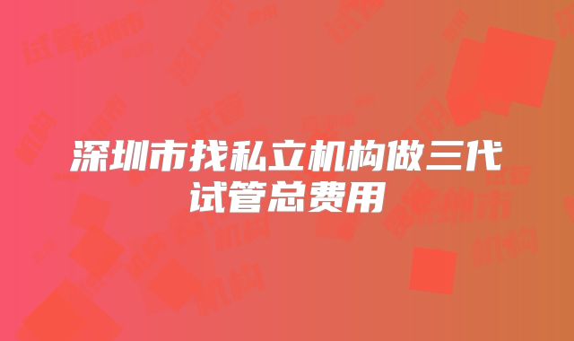 深圳市找私立机构做三代试管总费用