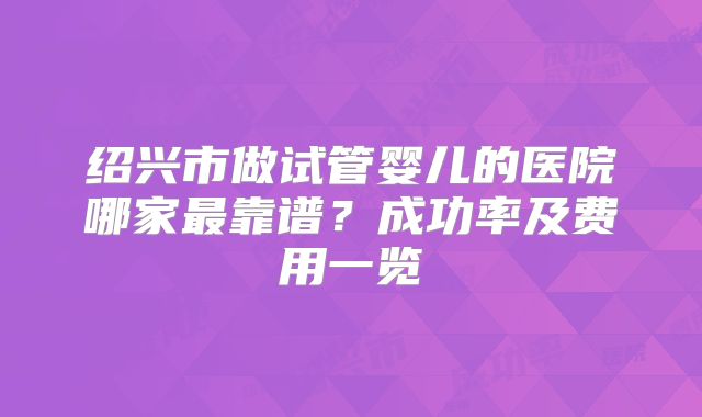 绍兴市做试管婴儿的医院哪家最靠谱？成功率及费用一览