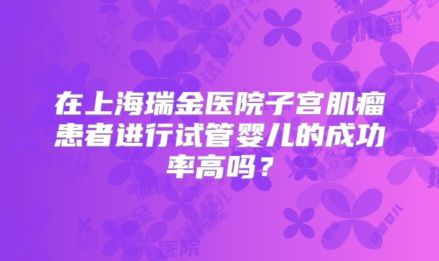 在上海瑞金医院子宫肌瘤患者进行试管婴儿的成功率高吗？