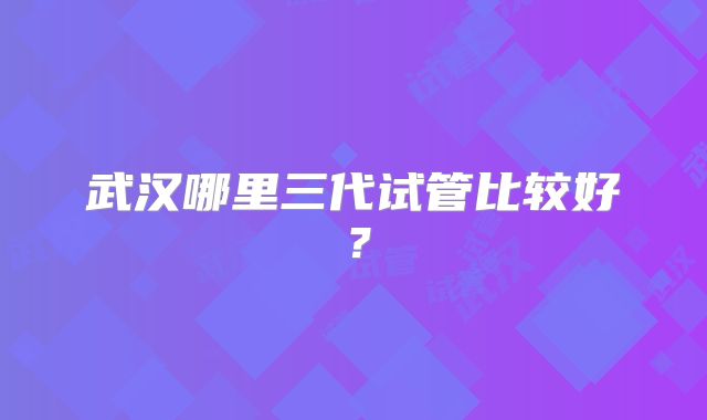 武汉哪里三代试管比较好？