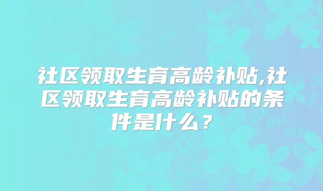 社区领取生育高龄补贴,社区领取生育高龄补贴的条件是什么?