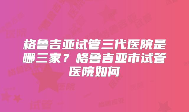 格鲁吉亚试管三代医院是哪三家?格鲁吉亚市试管医院如何